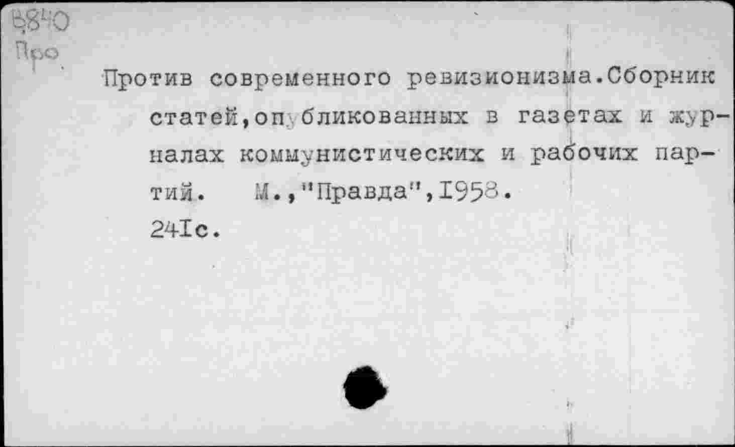 ﻿Ь8'-'О	'	,
Про
Против современного ревизионизма.Сборник статей,оп бликованных в газетах и журналах коммунистических и рабочих партий. 1Л.,"Правда”, 1953. 241с.